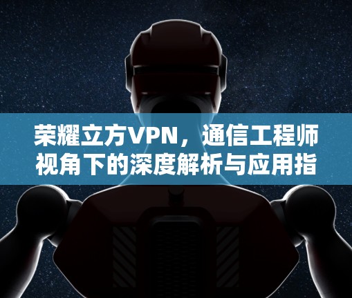荣耀立方VPN,通信工程师视角下的深度解析与应用指南 荣耀立方VPN,通信工程师视角下的深度解析与应用指南