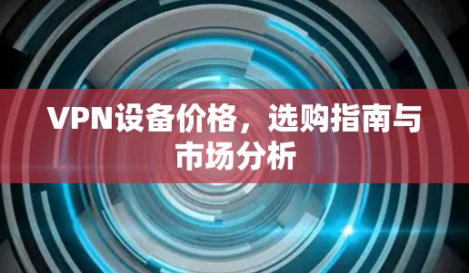 VPN设备价格,选购指南与市场分析 VPN设备价格,选购指南与市场分析